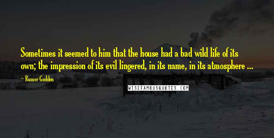 Rumer Godden Quotes: Sometimes it seemed to him that the house had a bad wild life of its own; the impression of its evil lingered, in its name, in its atmosphere ...