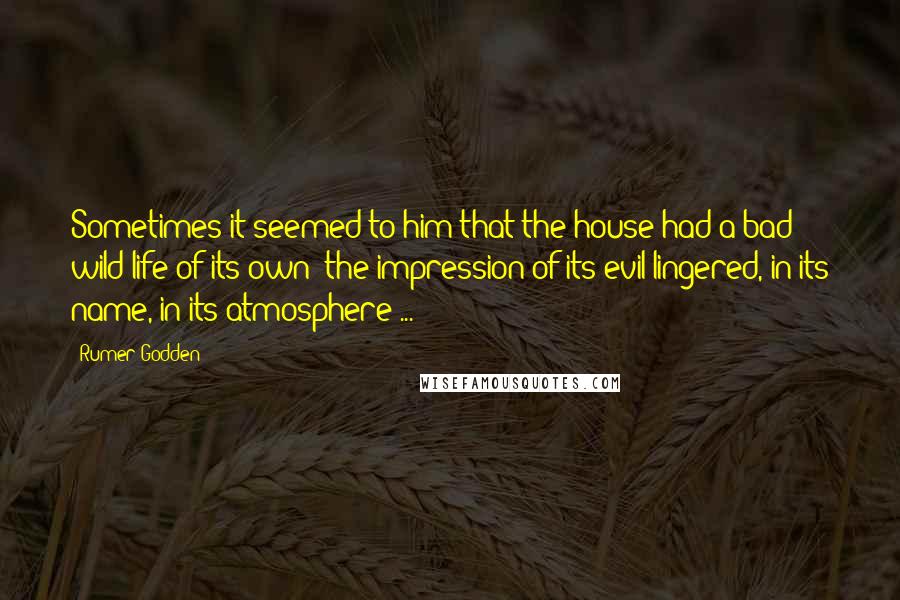 Rumer Godden Quotes: Sometimes it seemed to him that the house had a bad wild life of its own; the impression of its evil lingered, in its name, in its atmosphere ...