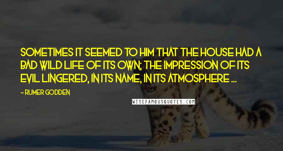 Rumer Godden Quotes: Sometimes it seemed to him that the house had a bad wild life of its own; the impression of its evil lingered, in its name, in its atmosphere ...