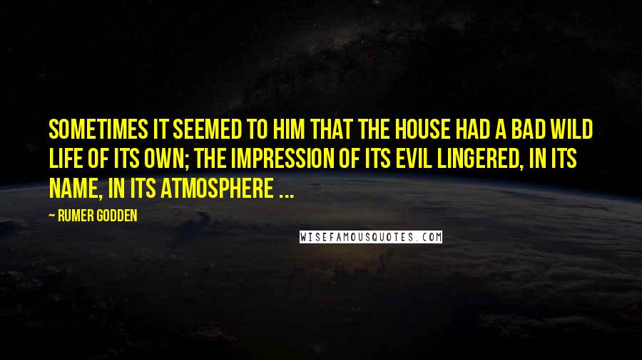 Rumer Godden Quotes: Sometimes it seemed to him that the house had a bad wild life of its own; the impression of its evil lingered, in its name, in its atmosphere ...