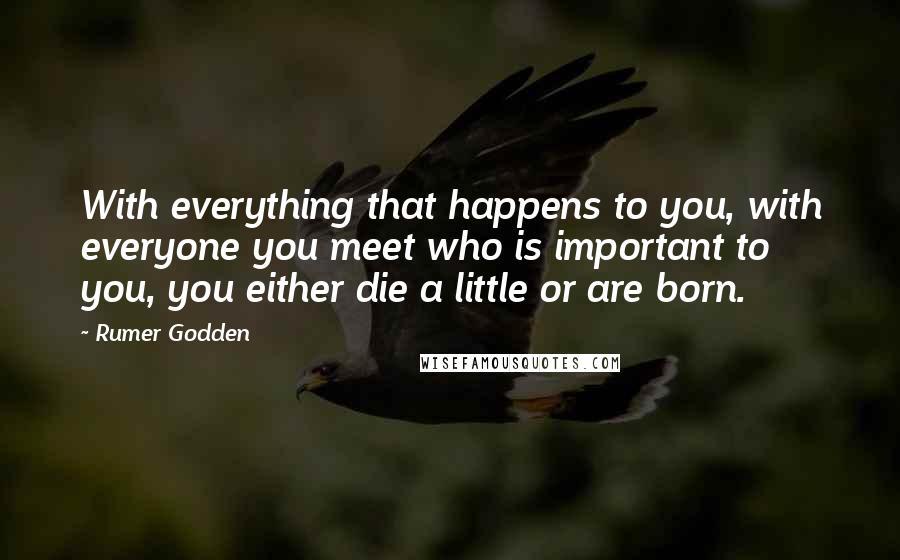 Rumer Godden Quotes: With everything that happens to you, with everyone you meet who is important to you, you either die a little or are born.