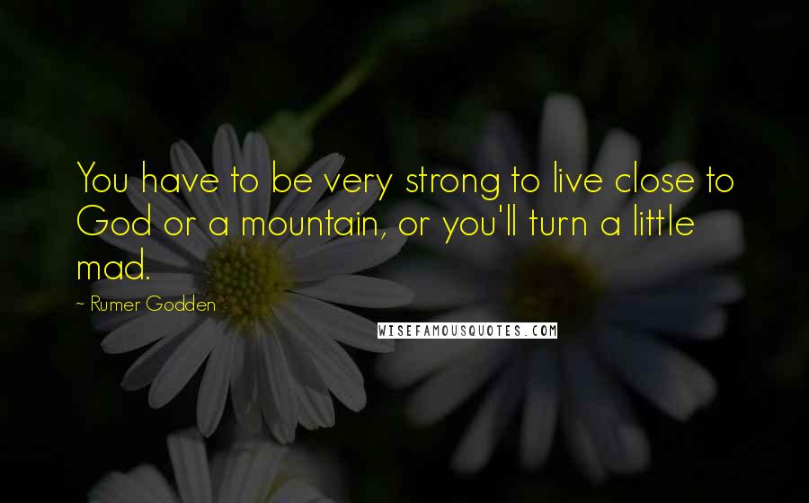 Rumer Godden Quotes: You have to be very strong to live close to God or a mountain, or you'll turn a little mad.