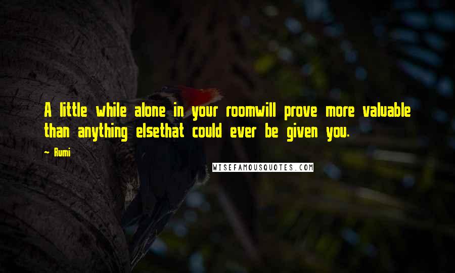Rumi Quotes: A little while alone in your roomwill prove more valuable than anything elsethat could ever be given you.