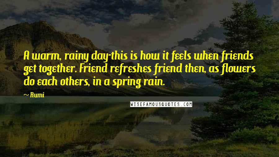 Rumi Quotes: A warm, rainy day-this is how it feels when friends get together. Friend refreshes friend then, as flowers do each others, in a spring rain.