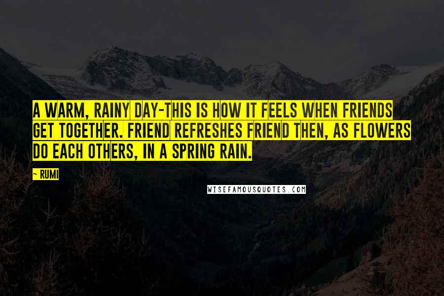 Rumi Quotes: A warm, rainy day-this is how it feels when friends get together. Friend refreshes friend then, as flowers do each others, in a spring rain.