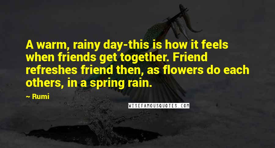 Rumi Quotes: A warm, rainy day-this is how it feels when friends get together. Friend refreshes friend then, as flowers do each others, in a spring rain.