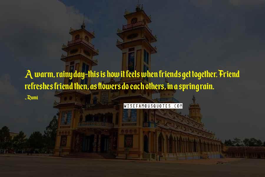 Rumi Quotes: A warm, rainy day-this is how it feels when friends get together. Friend refreshes friend then, as flowers do each others, in a spring rain.