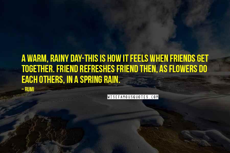 Rumi Quotes: A warm, rainy day-this is how it feels when friends get together. Friend refreshes friend then, as flowers do each others, in a spring rain.