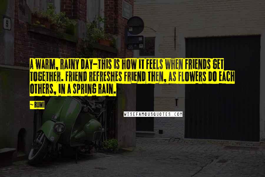 Rumi Quotes: A warm, rainy day-this is how it feels when friends get together. Friend refreshes friend then, as flowers do each others, in a spring rain.