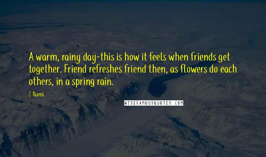 Rumi Quotes: A warm, rainy day-this is how it feels when friends get together. Friend refreshes friend then, as flowers do each others, in a spring rain.