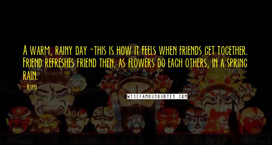 Rumi Quotes: A warm, rainy day-this is how it feels when friends get together. Friend refreshes friend then, as flowers do each others, in a spring rain.