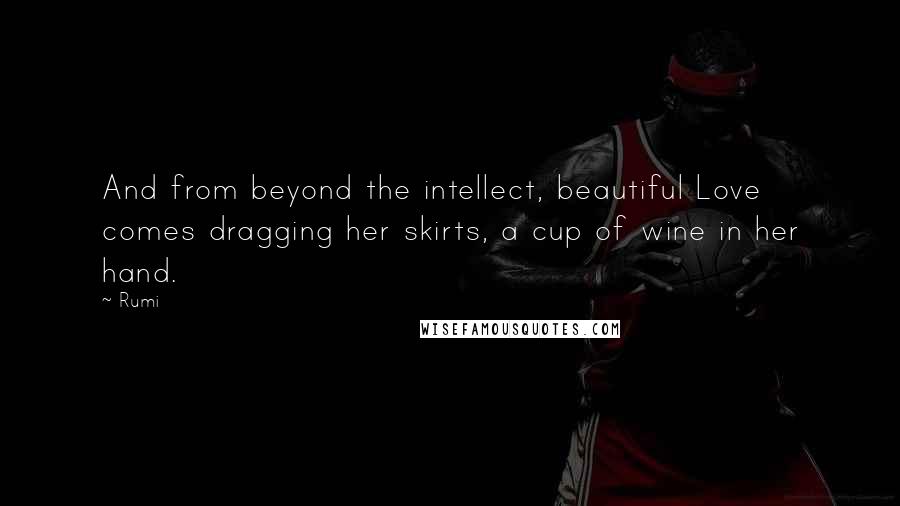 Rumi Quotes: And from beyond the intellect, beautiful Love comes dragging her skirts, a cup of wine in her hand.