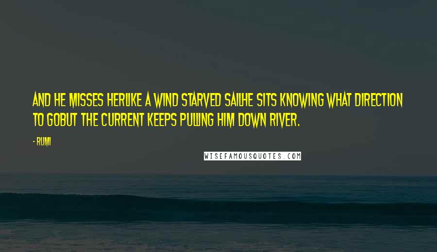 Rumi Quotes: And he misses herLike a wind starved sailHe sits knowing what direction to goBut the current keeps pulling him Down river.