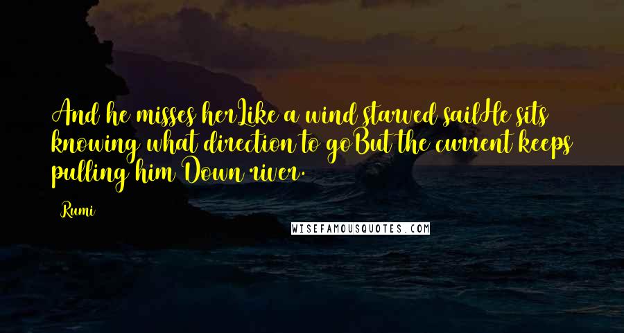 Rumi Quotes: And he misses herLike a wind starved sailHe sits knowing what direction to goBut the current keeps pulling him Down river.