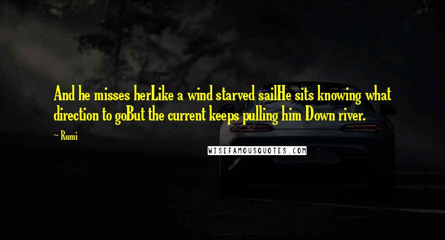 Rumi Quotes: And he misses herLike a wind starved sailHe sits knowing what direction to goBut the current keeps pulling him Down river.