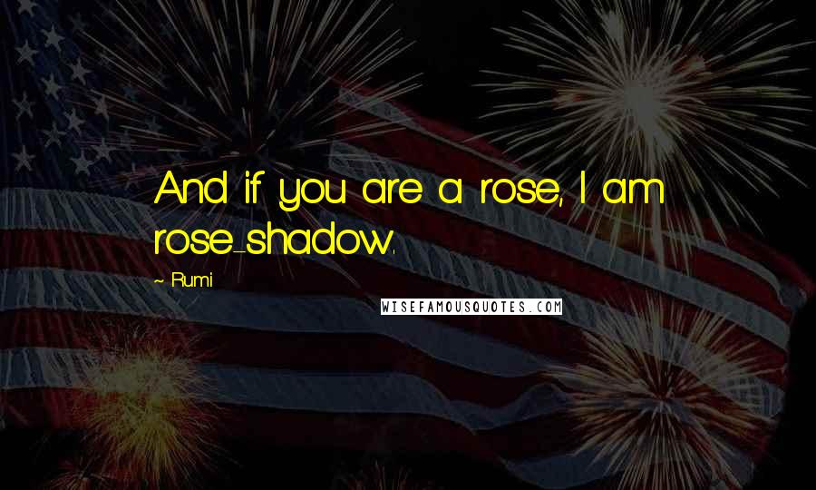 Rumi Quotes: And if you are a rose, I am rose-shadow.