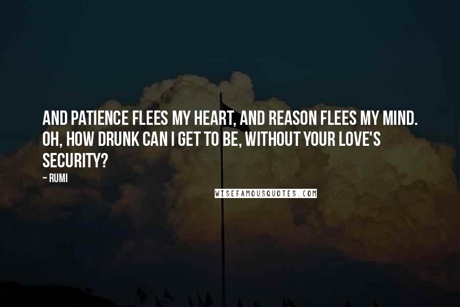 Rumi Quotes: And patience flees my heart, And reason flees my mind. Oh, how drunk can I get to be, Without your love's security?