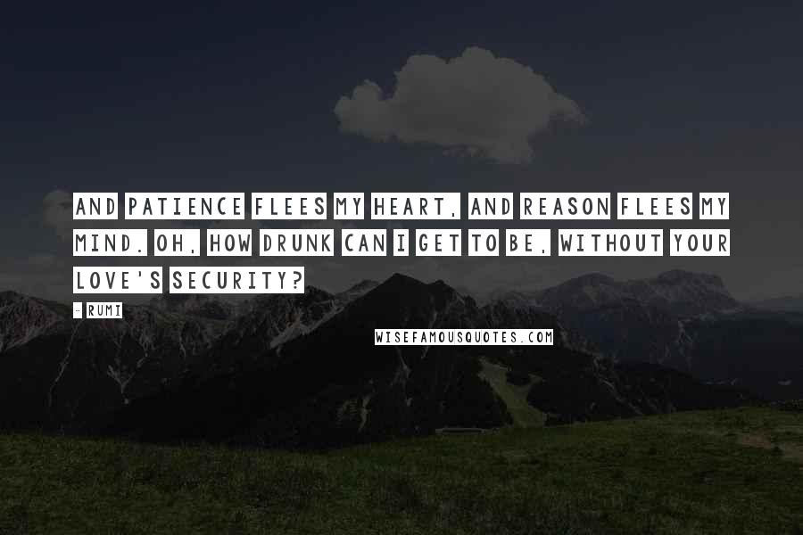 Rumi Quotes: And patience flees my heart, And reason flees my mind. Oh, how drunk can I get to be, Without your love's security?