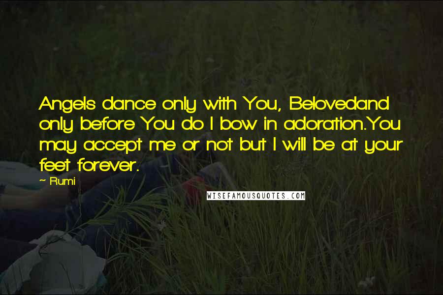 Rumi Quotes: Angels dance only with You, Belovedand only before You do I bow in adoration.You may accept me or not but I will be at your feet forever.