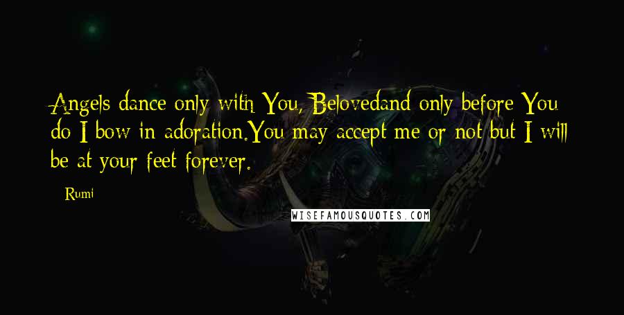 Rumi Quotes: Angels dance only with You, Belovedand only before You do I bow in adoration.You may accept me or not but I will be at your feet forever.