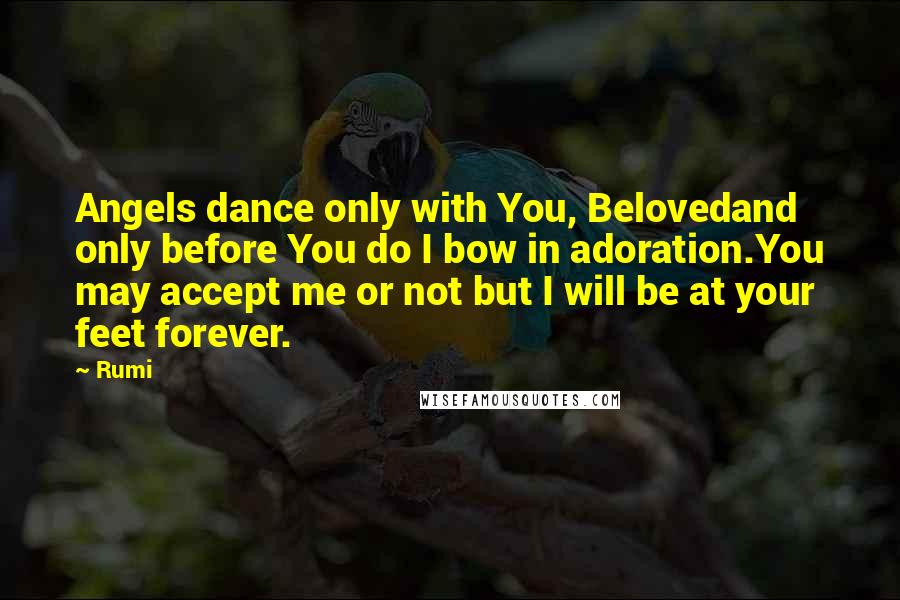 Rumi Quotes: Angels dance only with You, Belovedand only before You do I bow in adoration.You may accept me or not but I will be at your feet forever.