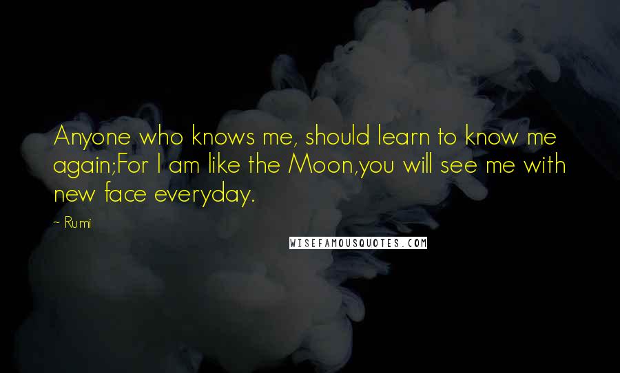 Rumi Quotes: Anyone who knows me, should learn to know me again;For I am like the Moon,you will see me with new face everyday.