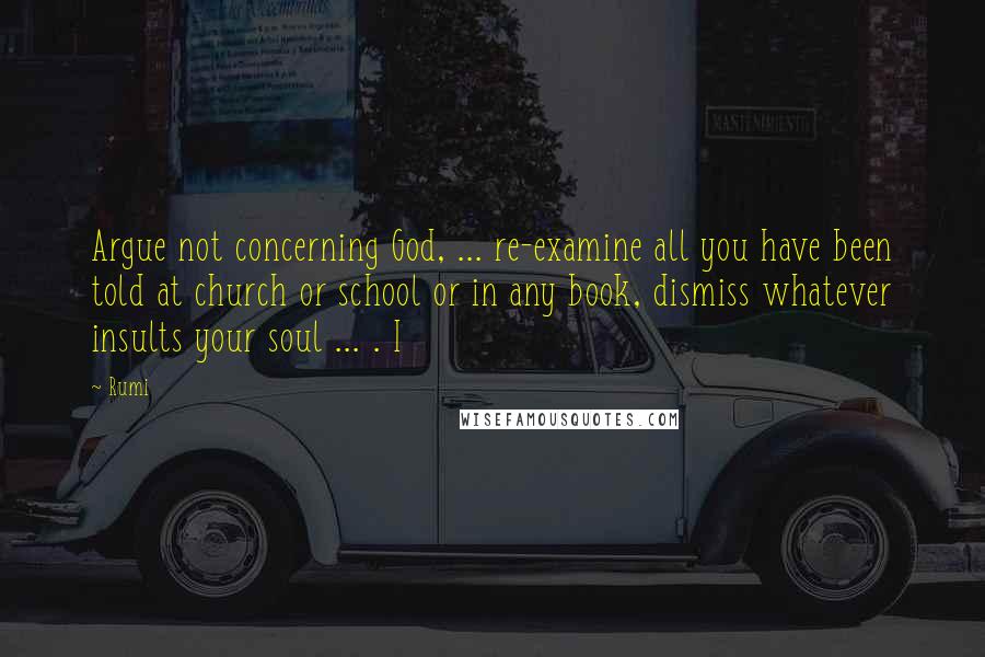 Rumi Quotes: Argue not concerning God, ... re-examine all you have been told at church or school or in any book, dismiss whatever insults your soul ... . I