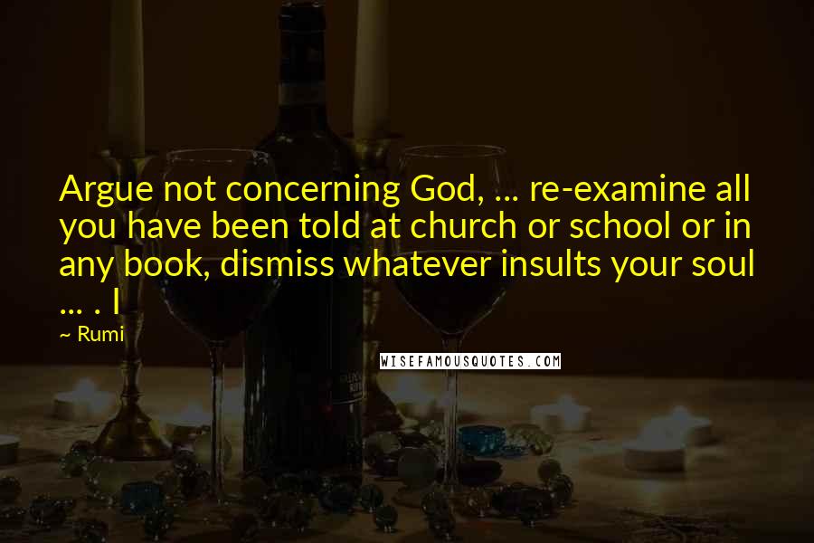 Rumi Quotes: Argue not concerning God, ... re-examine all you have been told at church or school or in any book, dismiss whatever insults your soul ... . I