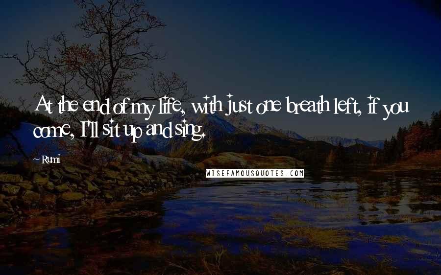 Rumi Quotes: At the end of my life, with just one breath left, if you come, I'll sit up and sing.