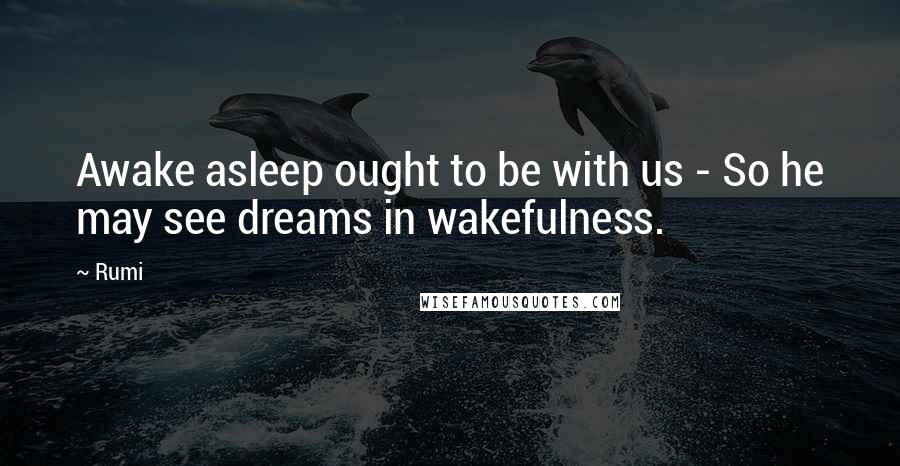 Rumi Quotes: Awake asleep ought to be with us - So he may see dreams in wakefulness.
