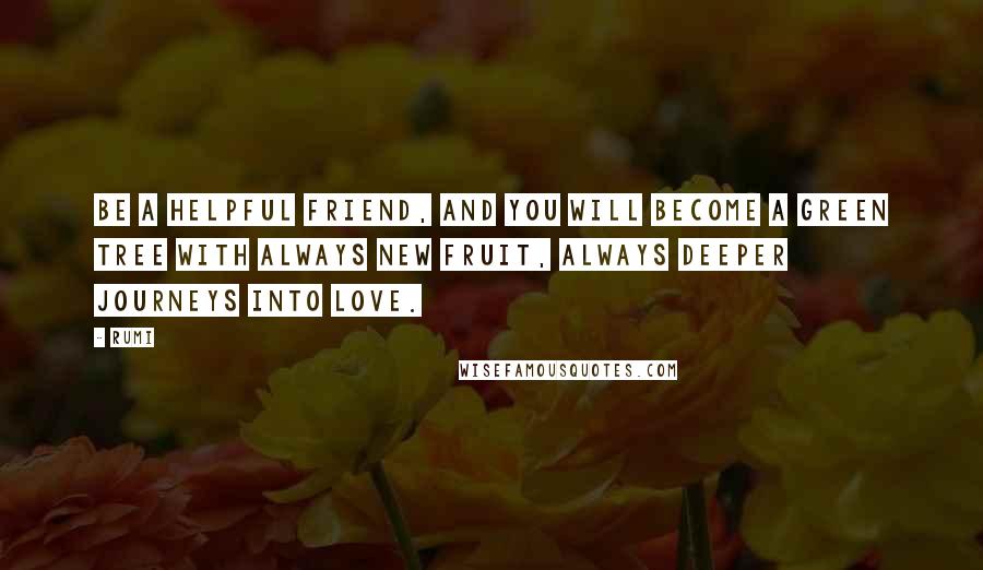 Rumi Quotes: Be a helpful friend, and you will become a green tree with always new fruit, always deeper journeys into love.