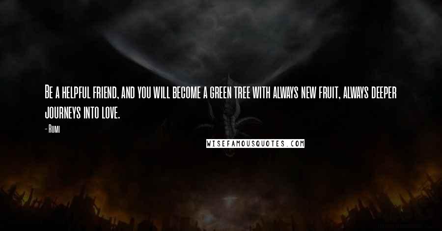 Rumi Quotes: Be a helpful friend, and you will become a green tree with always new fruit, always deeper journeys into love.