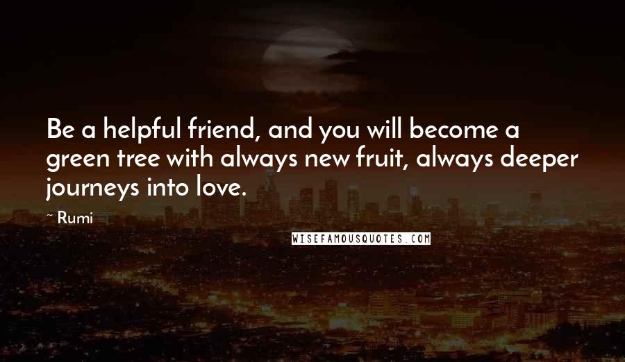 Rumi Quotes: Be a helpful friend, and you will become a green tree with always new fruit, always deeper journeys into love.