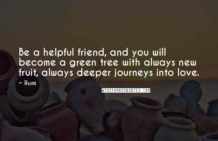 Rumi Quotes: Be a helpful friend, and you will become a green tree with always new fruit, always deeper journeys into love.