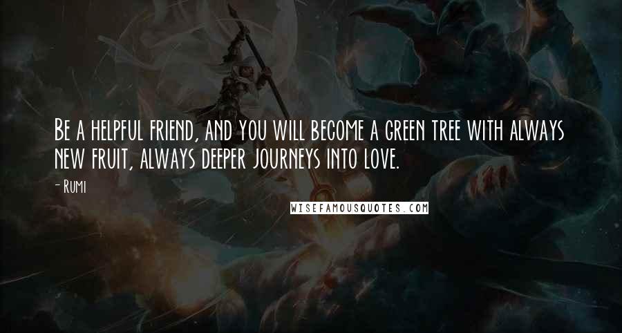 Rumi Quotes: Be a helpful friend, and you will become a green tree with always new fruit, always deeper journeys into love.