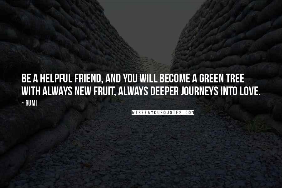 Rumi Quotes: Be a helpful friend, and you will become a green tree with always new fruit, always deeper journeys into love.