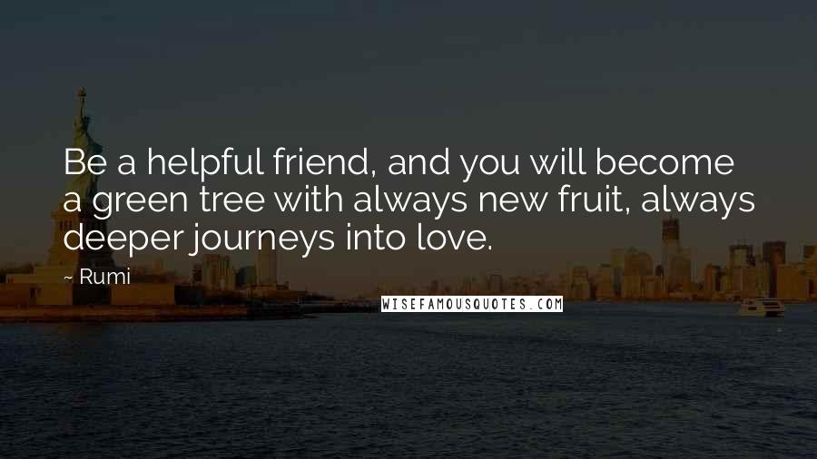 Rumi Quotes: Be a helpful friend, and you will become a green tree with always new fruit, always deeper journeys into love.