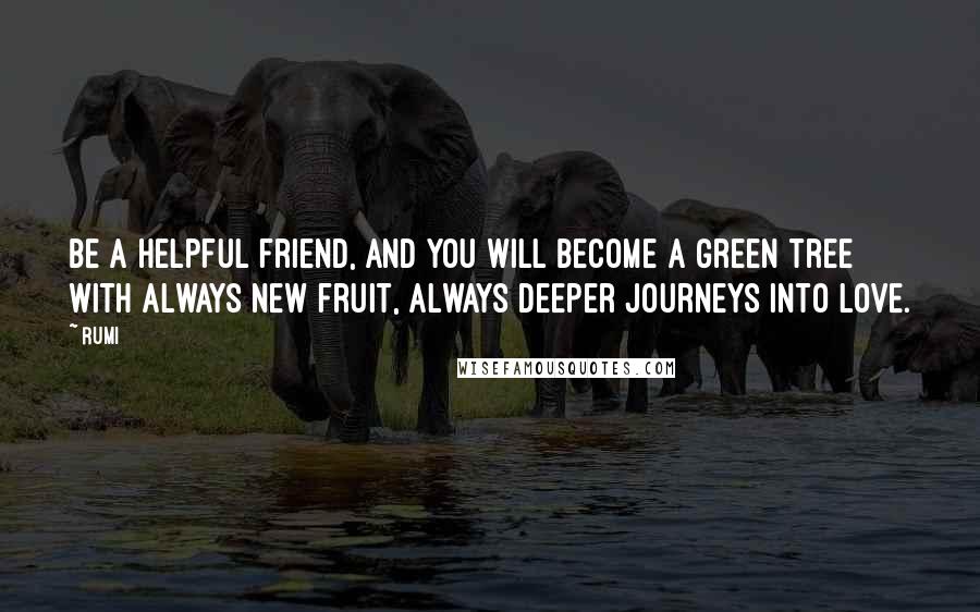 Rumi Quotes: Be a helpful friend, and you will become a green tree with always new fruit, always deeper journeys into love.