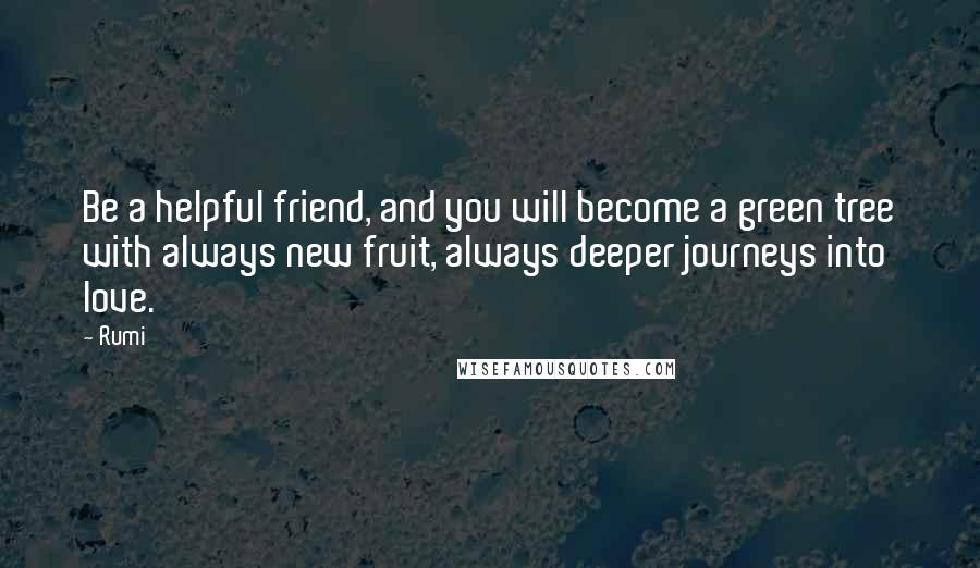 Rumi Quotes: Be a helpful friend, and you will become a green tree with always new fruit, always deeper journeys into love.