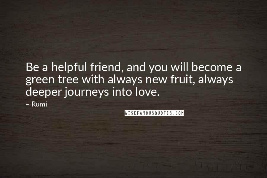 Rumi Quotes: Be a helpful friend, and you will become a green tree with always new fruit, always deeper journeys into love.