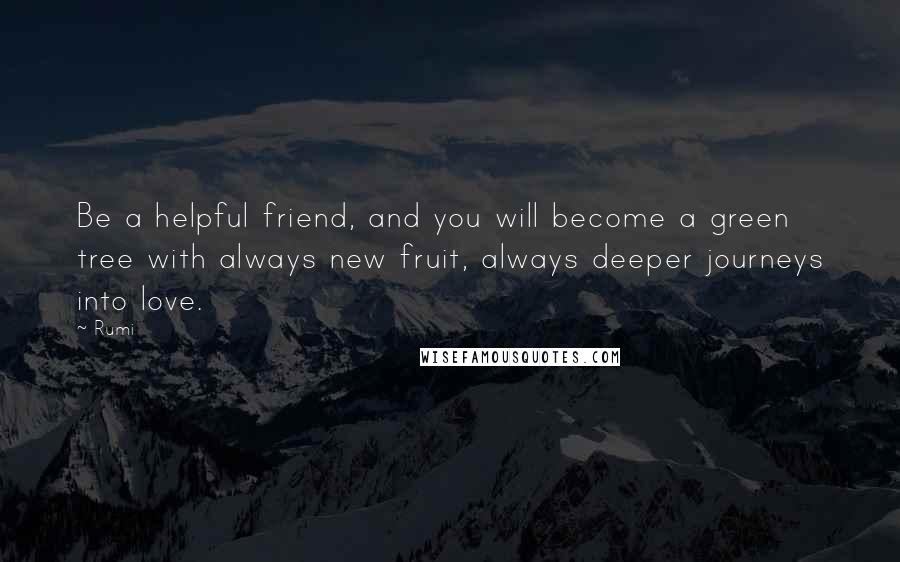 Rumi Quotes: Be a helpful friend, and you will become a green tree with always new fruit, always deeper journeys into love.