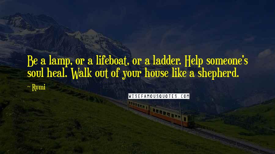 Rumi Quotes: Be a lamp, or a lifeboat, or a ladder. Help someone's soul heal. Walk out of your house like a shepherd.