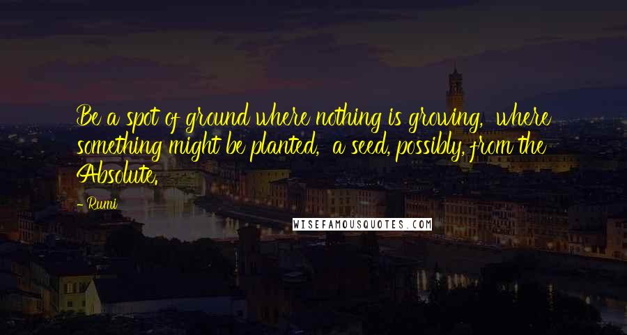 Rumi Quotes: Be a spot of ground where nothing is growing,  where something might be planted,  a seed, possibly, from the Absolute.
