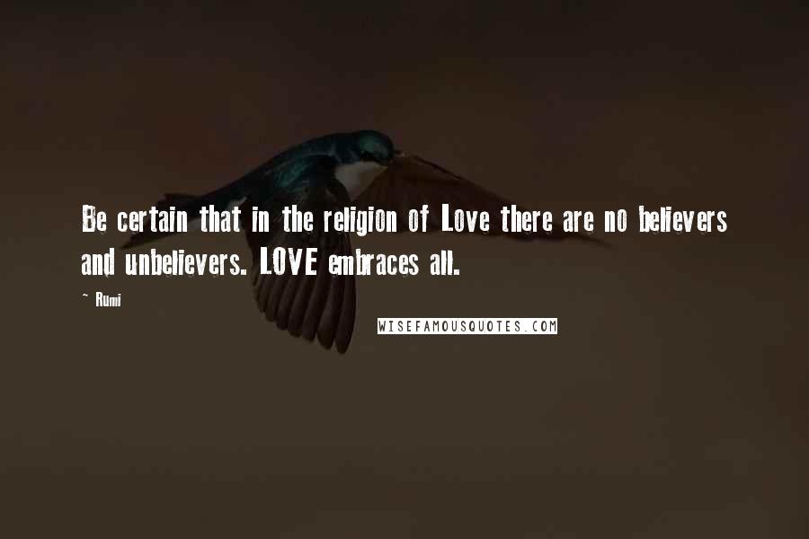 Rumi Quotes: Be certain that in the religion of Love there are no believers and unbelievers. LOVE embraces all.