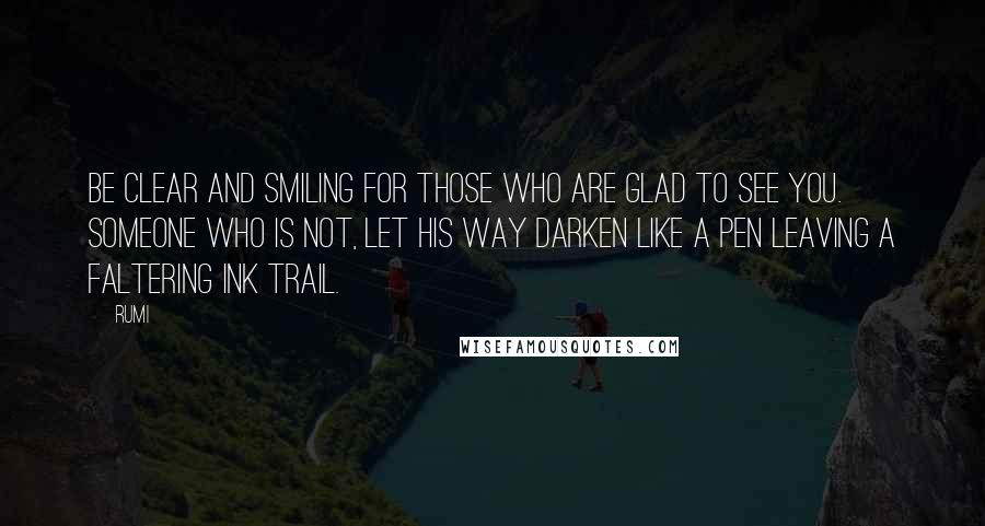 Rumi Quotes: Be clear and smiling for those who are glad to see you. Someone who is not, let his way darken like a pen leaving a faltering ink trail.