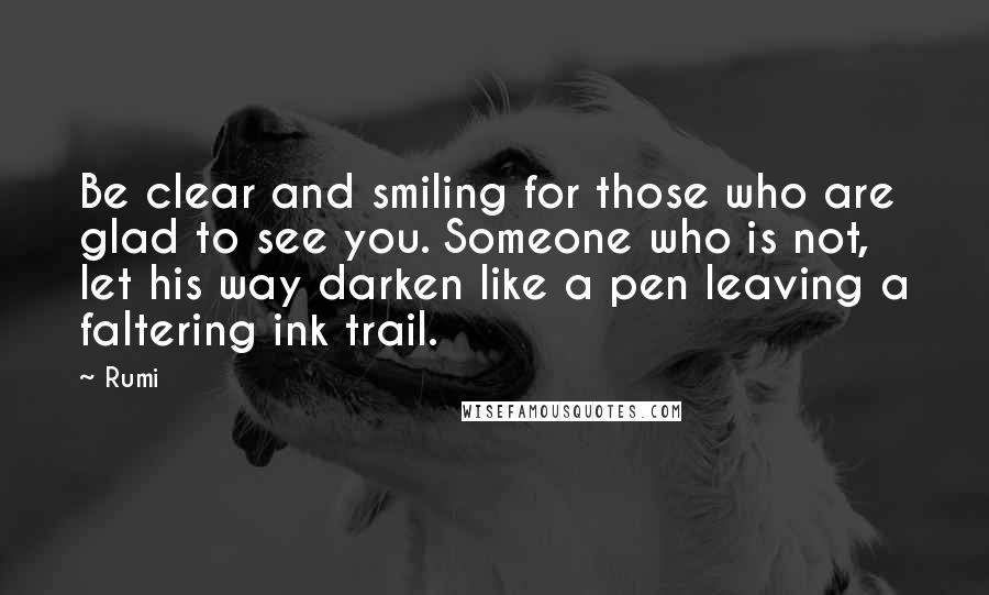 Rumi Quotes: Be clear and smiling for those who are glad to see you. Someone who is not, let his way darken like a pen leaving a faltering ink trail.