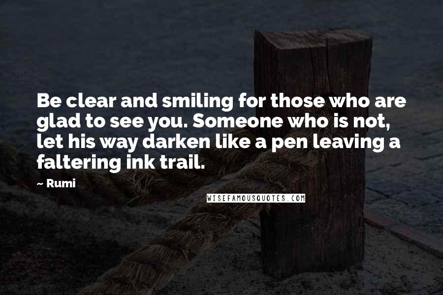 Rumi Quotes: Be clear and smiling for those who are glad to see you. Someone who is not, let his way darken like a pen leaving a faltering ink trail.