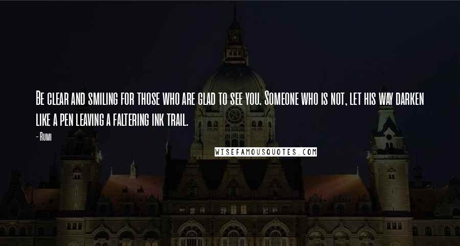 Rumi Quotes: Be clear and smiling for those who are glad to see you. Someone who is not, let his way darken like a pen leaving a faltering ink trail.