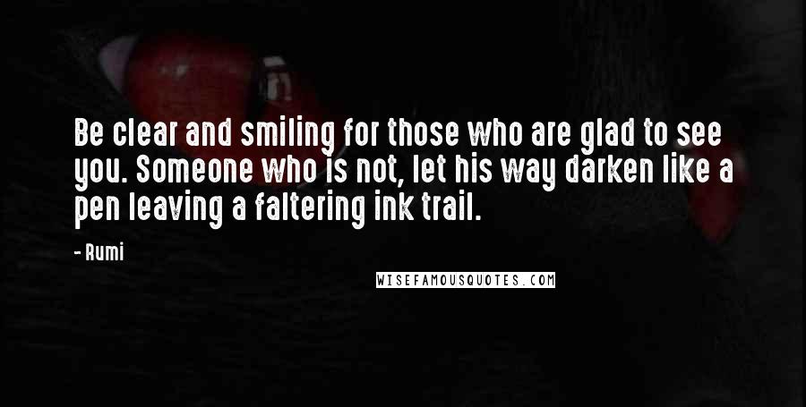 Rumi Quotes: Be clear and smiling for those who are glad to see you. Someone who is not, let his way darken like a pen leaving a faltering ink trail.