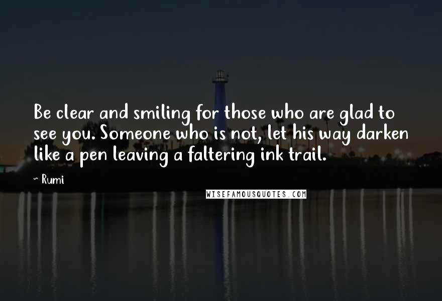 Rumi Quotes: Be clear and smiling for those who are glad to see you. Someone who is not, let his way darken like a pen leaving a faltering ink trail.